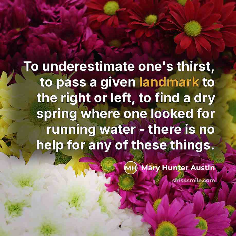 “To underestimate one's thirst, to pass a given landmark to the right or left, to find a dry spring where one looked for running water - there is no help for any of these things.” quote by Mary Hunter Austin