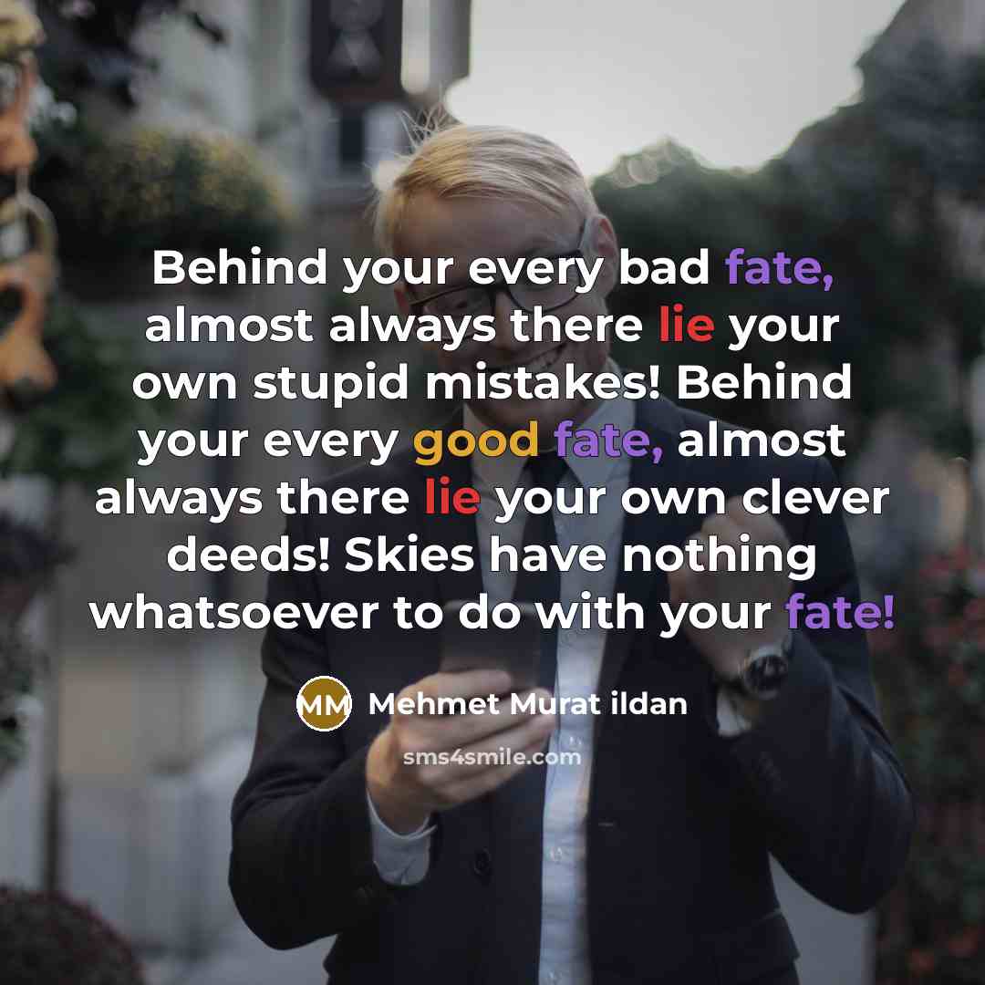 “Behind your every bad fate, almost always there lie your own stupid mistakes! Behind your every good fate, almost always there lie your own clever deeds! Skies have nothing whatsoever to do with your fate!” quote by Mehmet Murat Ildan