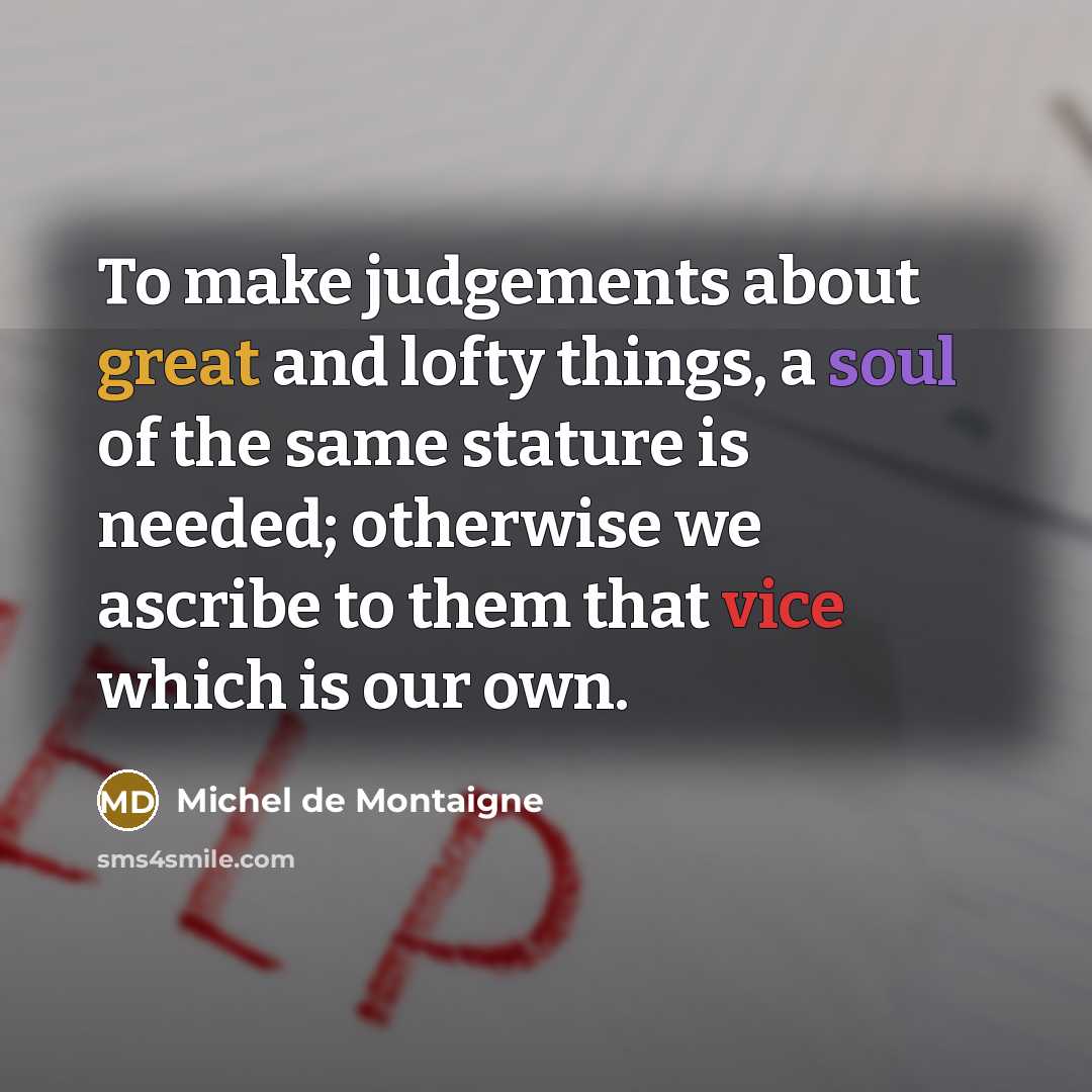 “To make judgements about great and lofty things, a soul of the same stature is needed; otherwise we ascribe to them that vice which is our own.” quote by Michel de Montaigne