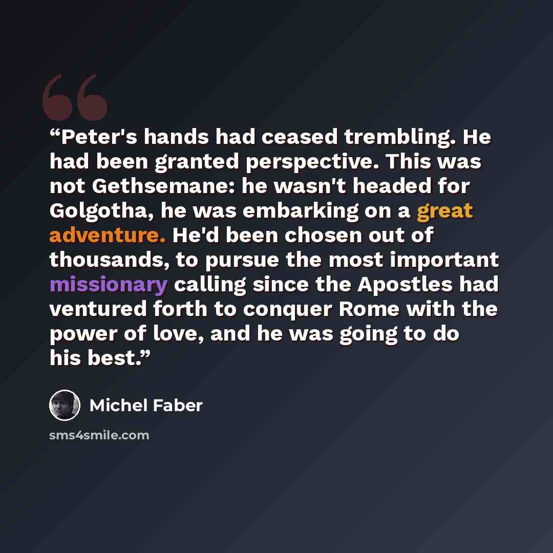 “Peter's hands had ceased trembling. He had been granted perspective. This was not Gethsemane: he wasn't headed for Golgotha, he was embarking on a great adventure. He'd been chosen out of thousands, to pursue the most important missionary calling since the Apostles had ventured forth to conquer…” quote by Michel Faber