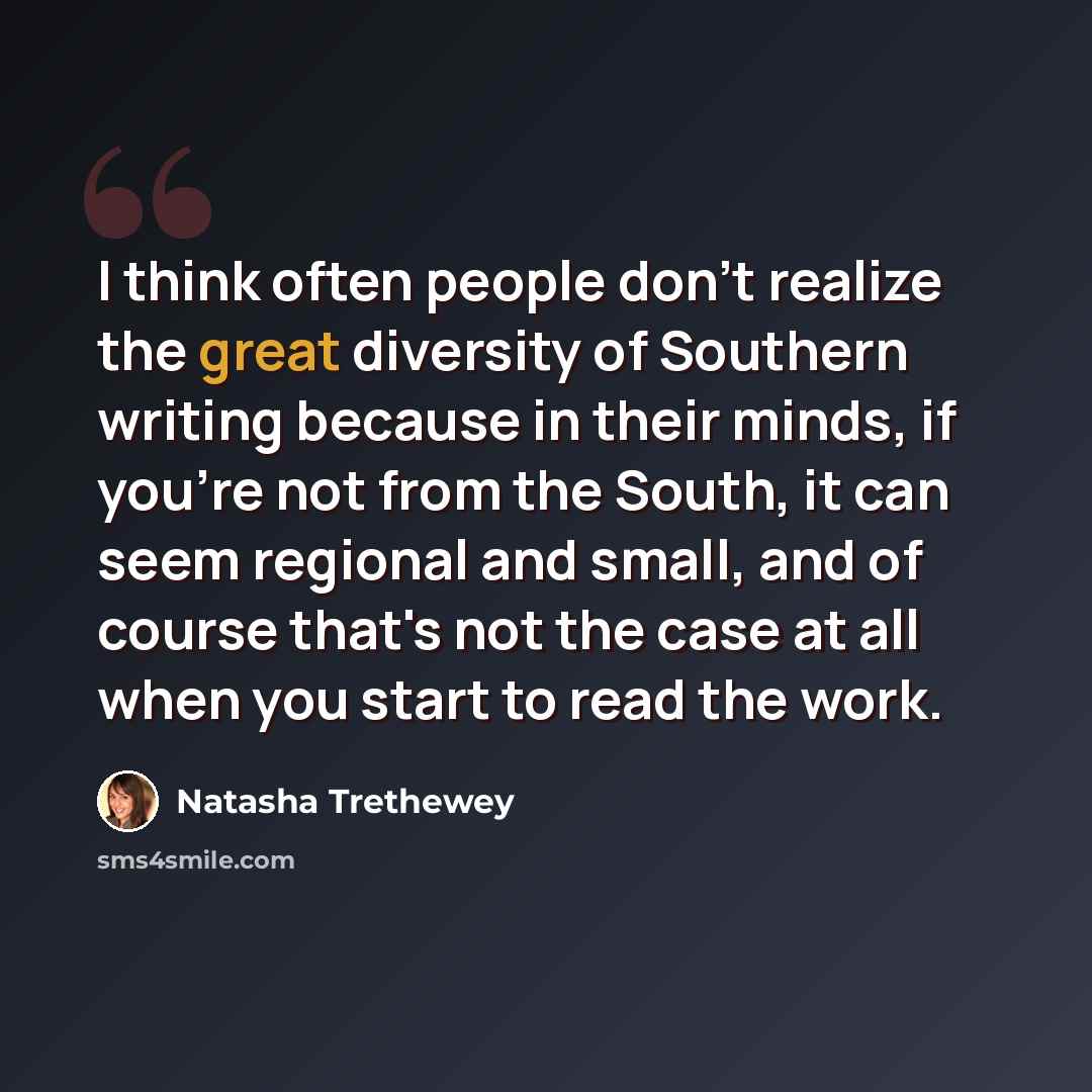 “I think often people don't realize the great diversity of Southern writing because in their minds, if you're not from the South, it can seem regional and small, and of course that's not the case at all when you start to read the work.” quote by Natasha Trethewey
