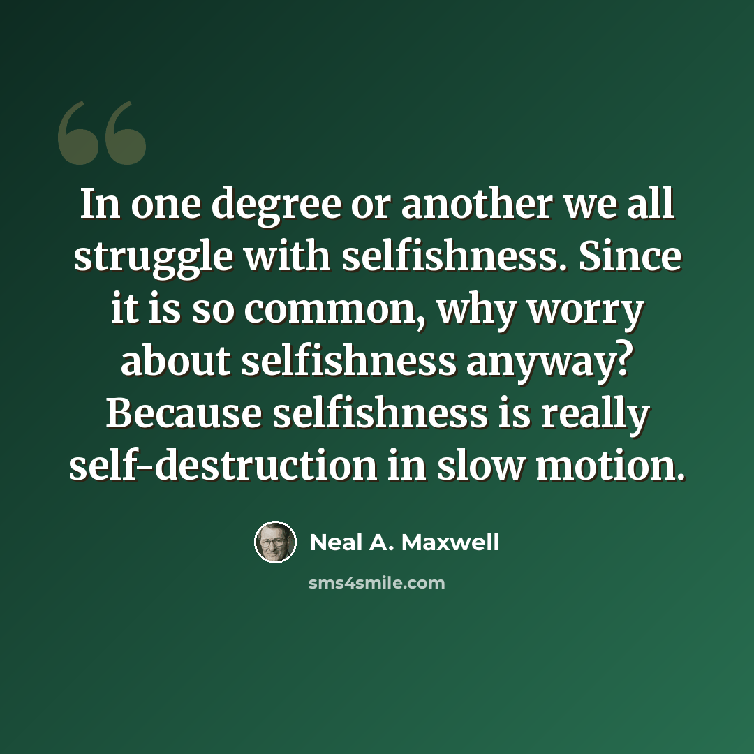“In one degree or another we all struggle with selfishness. Since it is so common, why worry about selfishness anyway? Because selfishness is really self-destruction in slow motion.” quote by Neal A. Maxwell