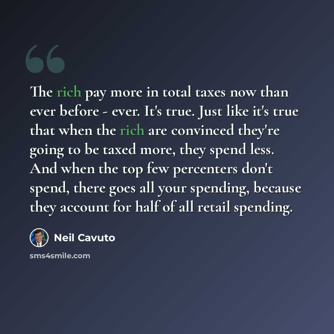 “The rich pay more in total taxes now than ever before - ever. It's true. Just like it's true that when the rich are convinced they're going to be taxed more, they spend less. And when the top few percenters don't spend, there goes all your spending, because they account for half of all retail…” quote by Neil Cavuto