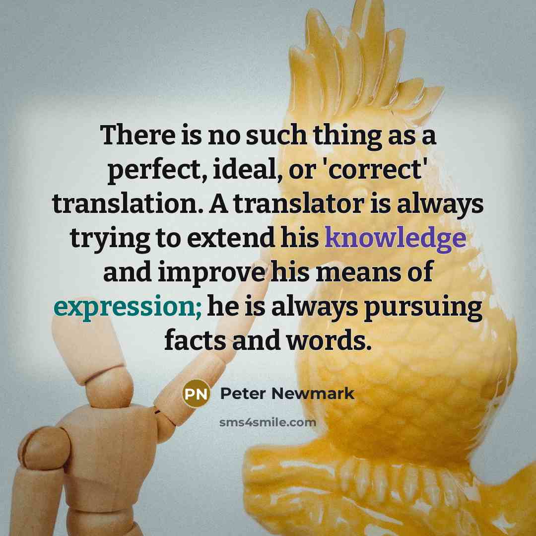 “There is no such thing as a perfect, ideal, or 'correct' translation. A translator is always trying to extend his knowledge and improve his means of expression; he is always pursuing facts and words.” quote by Peter Newmark