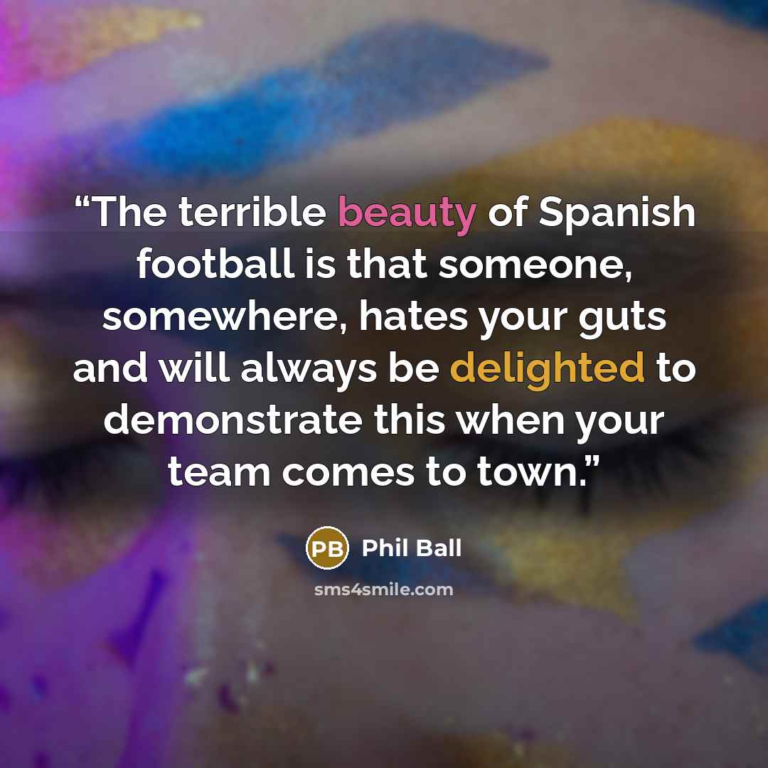 “The terrible beauty of Spanish football is that someone, somewhere, hates your guts and will always be delighted to demonstrate this when your team comes to town.” quote by Phil Ball
