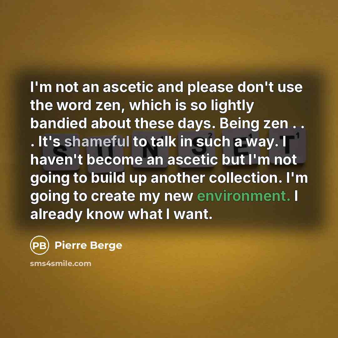 “I'm not an ascetic and please don't use the word zen, which is so lightly bandied about these days. Being zen . . . It's shameful to talk in such a way. I haven't become an ascetic but I'm not going to build up another collection. I'm going to create my new environment. I already know what I want.” quote by Pierre Berge