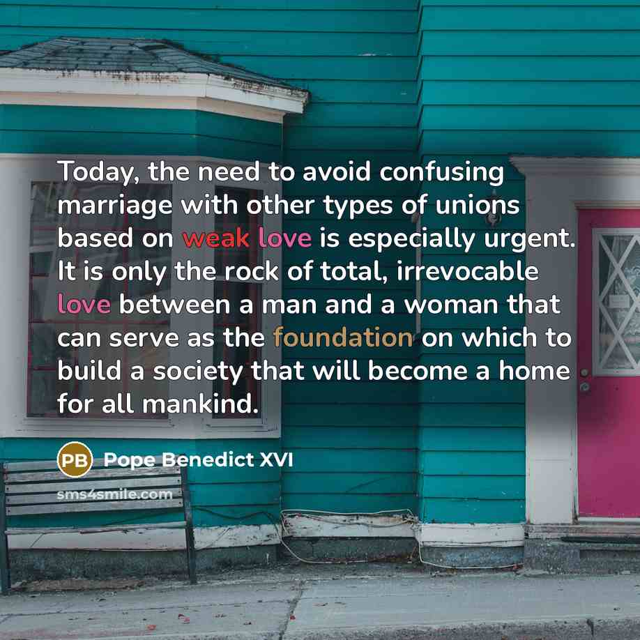 “Today, the need to avoid confusing marriage with other types of unions based on weak love is especially urgent. It is only the rock of total, irrevocable love between a man and a woman that can serve as the foundation on which to build a society that will become a home for all mankind.” quote by Pope Benedict XVI