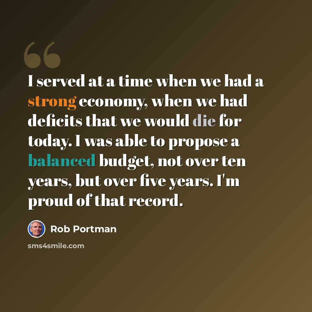 “I served at a time when we had a strong economy, when we had deficits that we would die for today. I was able to propose a balanced budget, not over ten years, but over five years. I'm proud of that record.” quote by Rob Portman