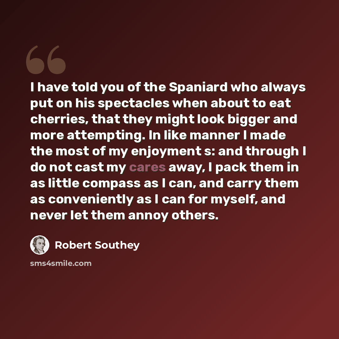 “I have told you of the Spaniard who always put on his spectacles when about to eat cherries, that they might look bigger and more attempting. In like manner I made the most of my enjoyment s: and through I do not cast my cares away, I pack them in as little compass as I can, and carry them as…” quote by Robert Southey