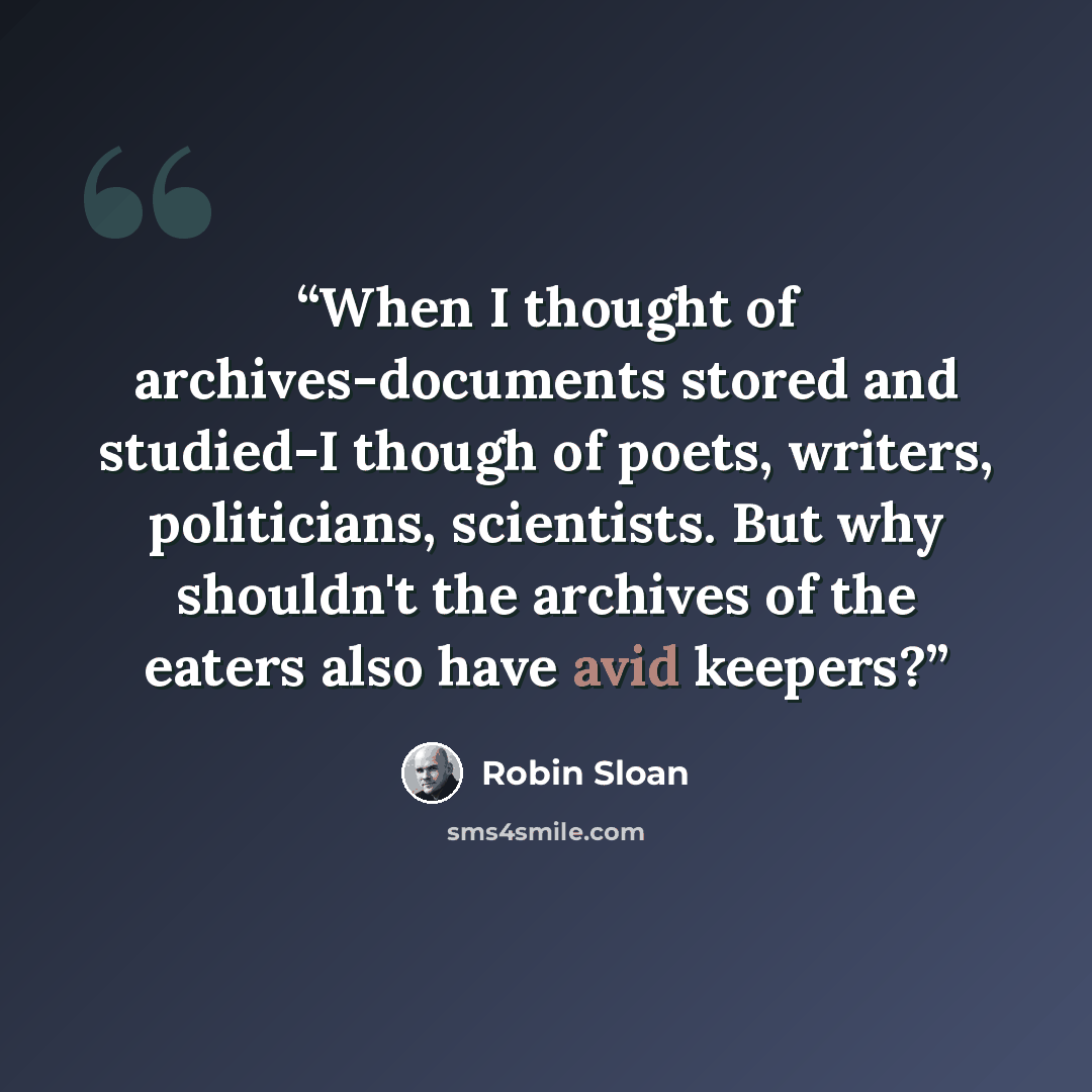 “When I thought of archives-documents stored and studied-I though of poets, writers, politicians, scientists. But why shouldn't the archives of the eaters also have avid keepers?” quote by Robin Sloan