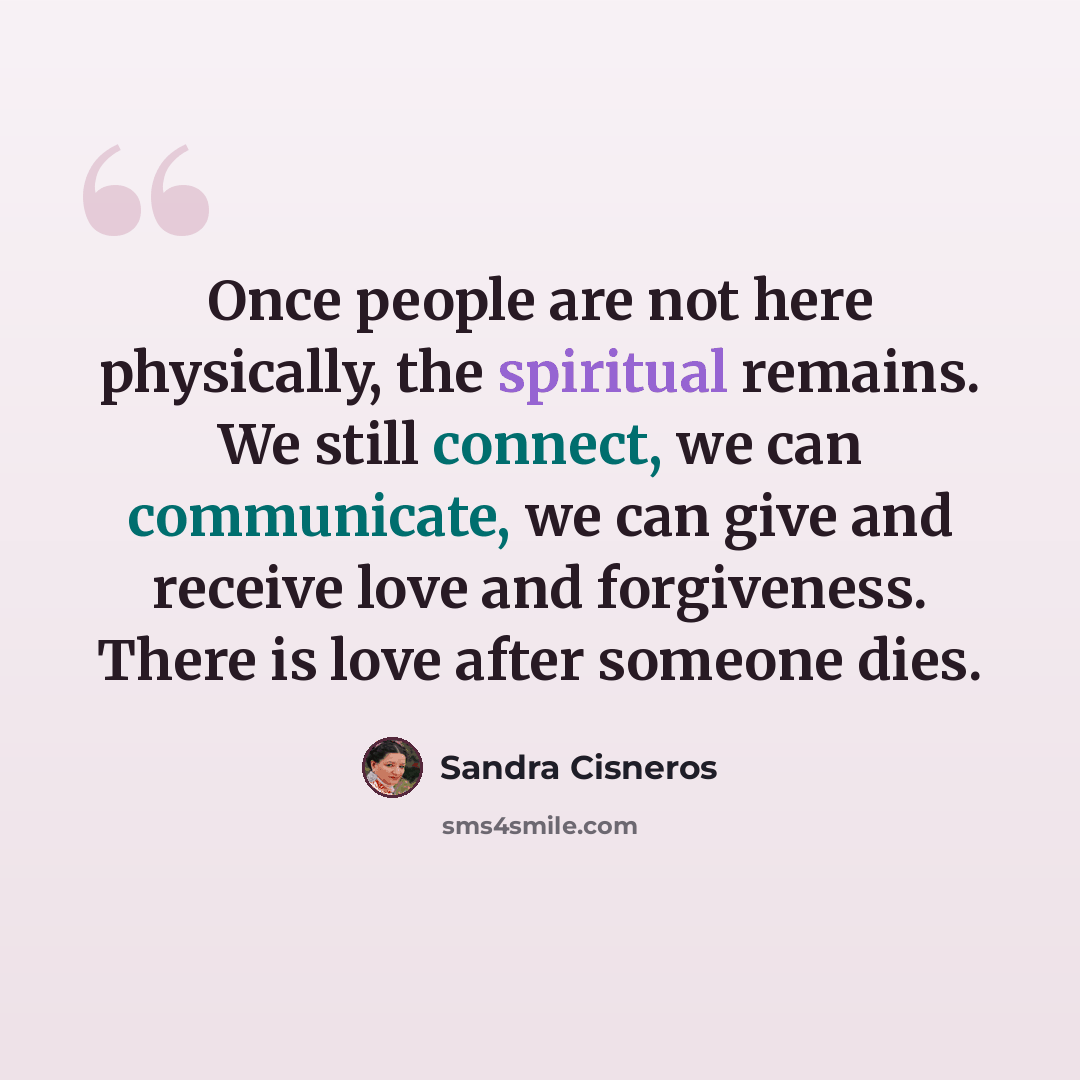 “Once people are not here physically, the spiritual remains. We still connect, we can communicate, we can give and receive love and forgiveness. There is love after someone dies.” quote by Sandra Cisneros