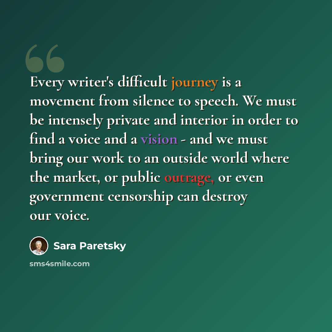 “Every writer's difficult journey is a movement from silence to speech. We must be intensely private and interior in order to find a voice and a vision - and we must bring our work to an outside world where the market, or public outrage, or even government censorship can destroy our voice.” quote by Sara Paretsky