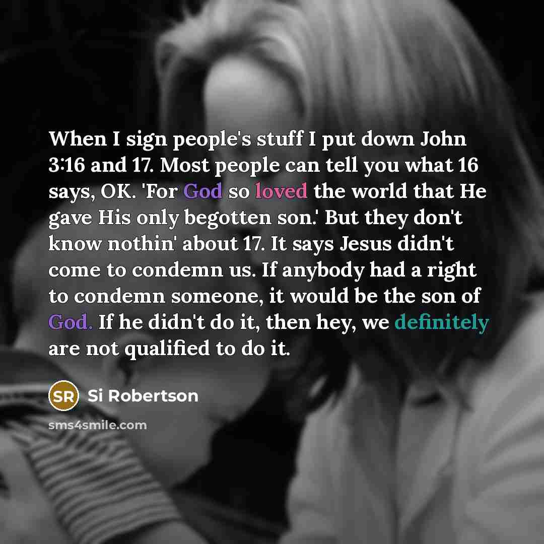 “When I sign people's stuff I put down John 3:16 and 17. Most people can tell you what 16 says, OK. 'For God so loved the world that He gave His only begotten son.' But they don't know nothin' about 17. It says Jesus didn't come to condemn us. If anybody had a right to condemn someone, it would be…” quote by Si Robertson