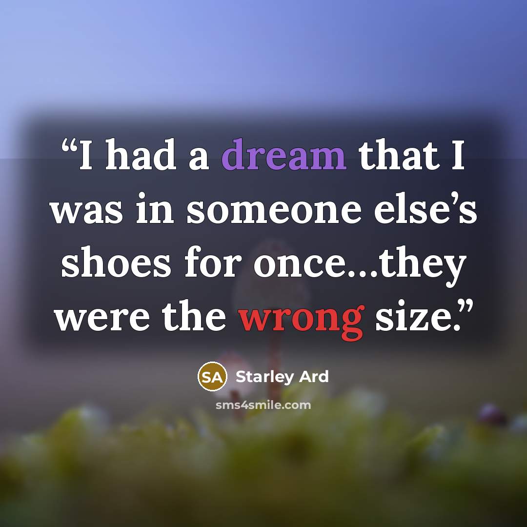 “I had a dream that I was in someone else’s shoes for once…they were the wrong size.” quote by Starley Ard