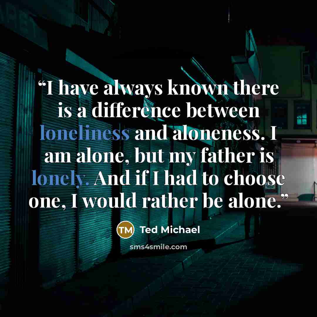 “I have always known there is a difference between loneliness and aloneness. I am alone, but my father is lonely. And if I had to choose one, I would rather be alone.” quote by Ted Michael
