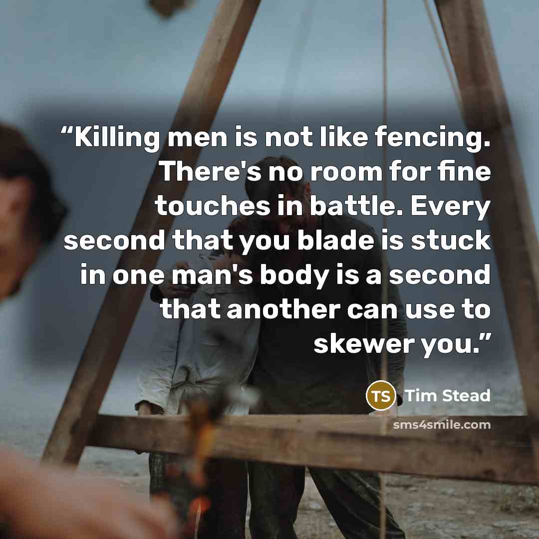 “Killing men is not like fencing. There's no room for fine touches in battle. Every second that you blade is stuck in one man's body is a second that another can use to skewer you.” quote by Tim Stead