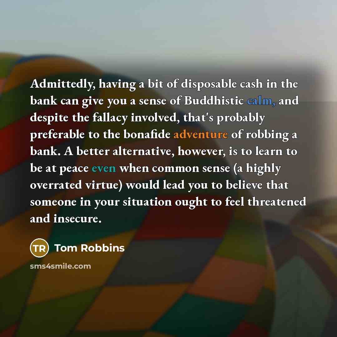 “Admittedly, having a bit of disposable cash in the bank can give you a sense of Buddhistic calm, and despite the fallacy involved, that's probably preferable to the bonafide adventure of robbing a bank. A better alternative, however, is to learn to be at peace even when common sense (a highly…” quote by Tom Robbins