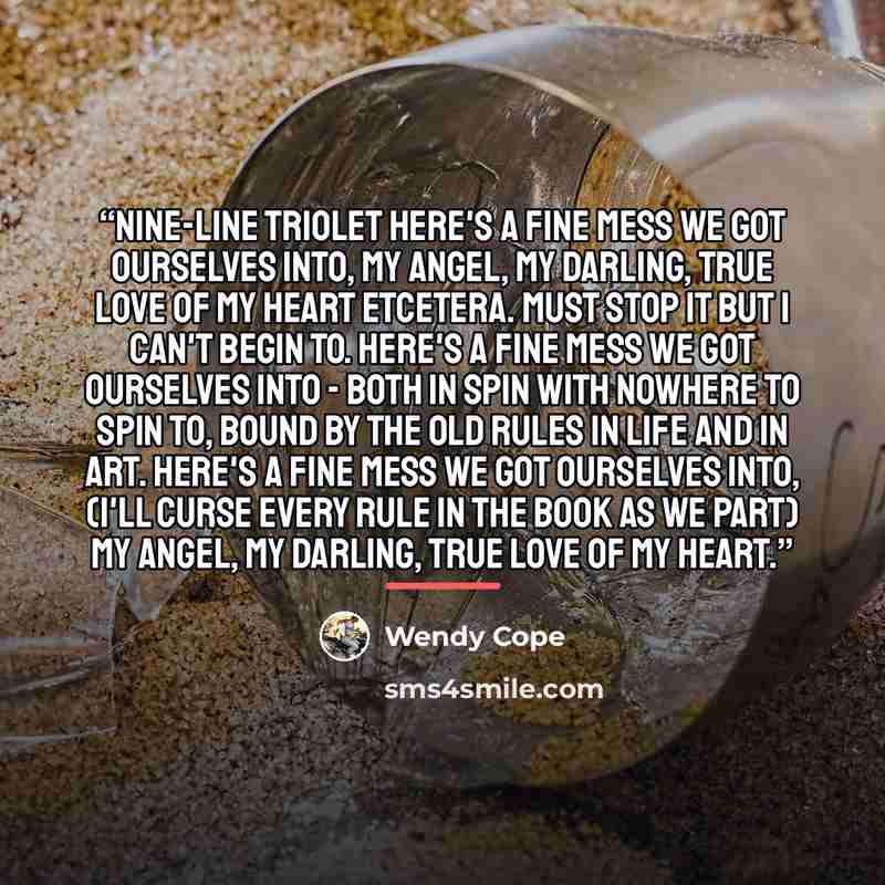 “Nine-Line Triolet Here's a fine mess we got ourselves into, My angel, my darling, true love of my heart Etcetera. Must stop it but I can't begin to. Here's a fine mess we got ourselves into - Both in spin with nowhere to spin to, Bound by the old rules in life and in art. Here's a fine mess we got…” quote by Wendy Cope