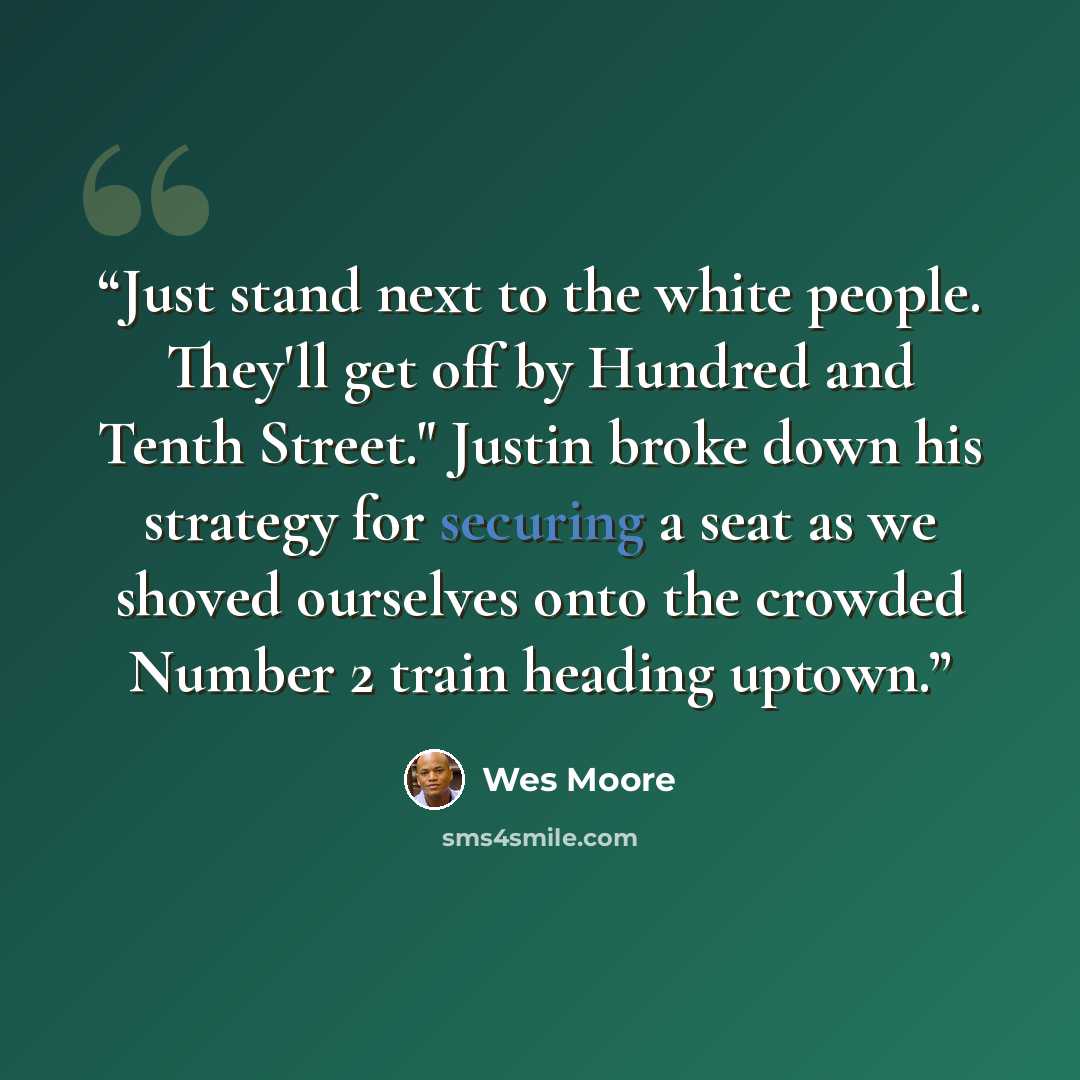 “Just stand next to the white people. They'll get off by Hundred and Tenth Street." Justin broke down his strategy for securing a seat as we shoved ourselves onto the crowded Number 2 train heading uptown.” quote by Wes Moore
