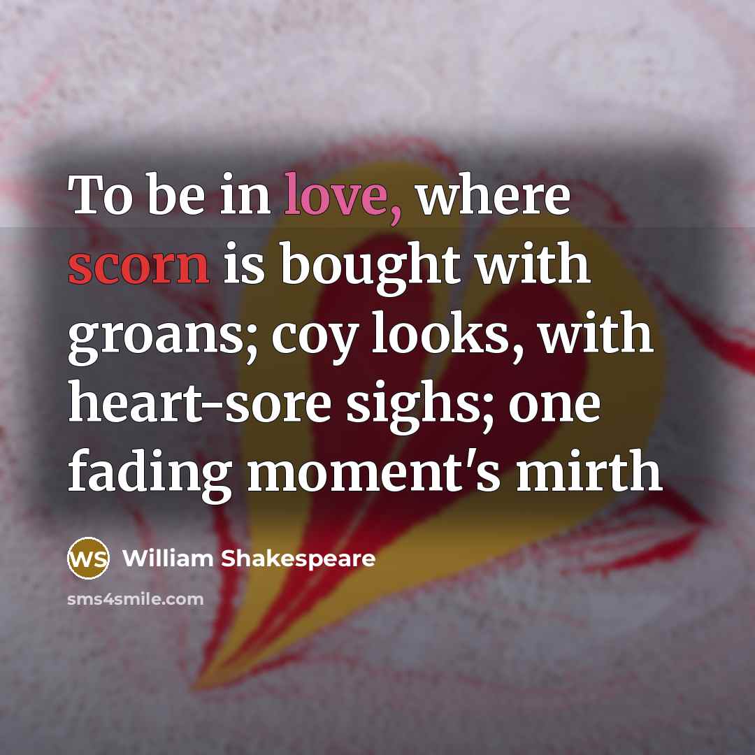 “To be in love, where scorn is bought with groans; coy looks, with heart-sore sighs; one fading moment's mirth” quote by William Shakespeare