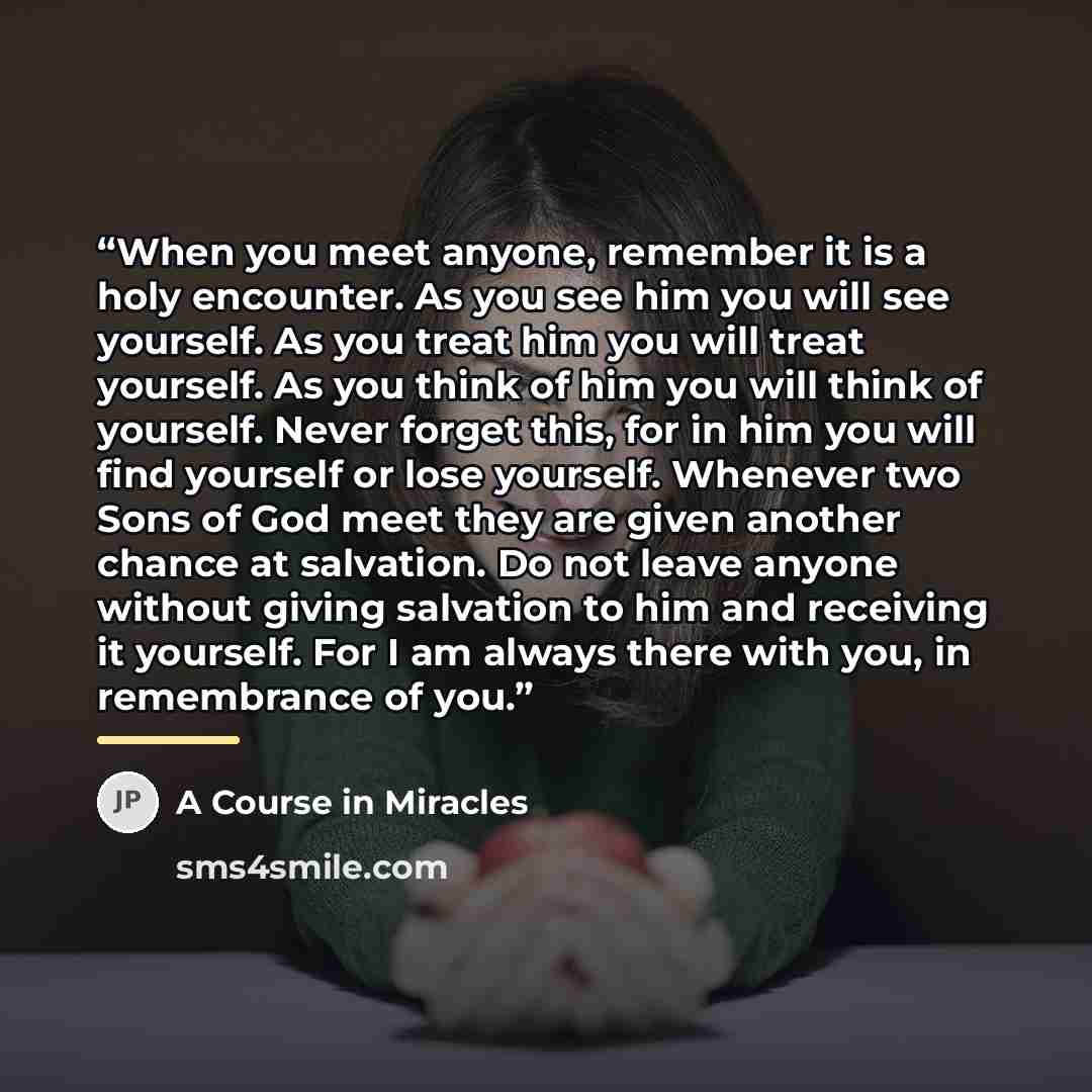 “When you meet anyone, remember it is a holy encounter. As you see him you will see yourself. As you treat him you will treat yourself. As you think of him you will think of yourself. Never forget this, for in him you will find yourself or lose yourself. Whenever two Sons of God meet they are given…” quote by A Course in Miracles