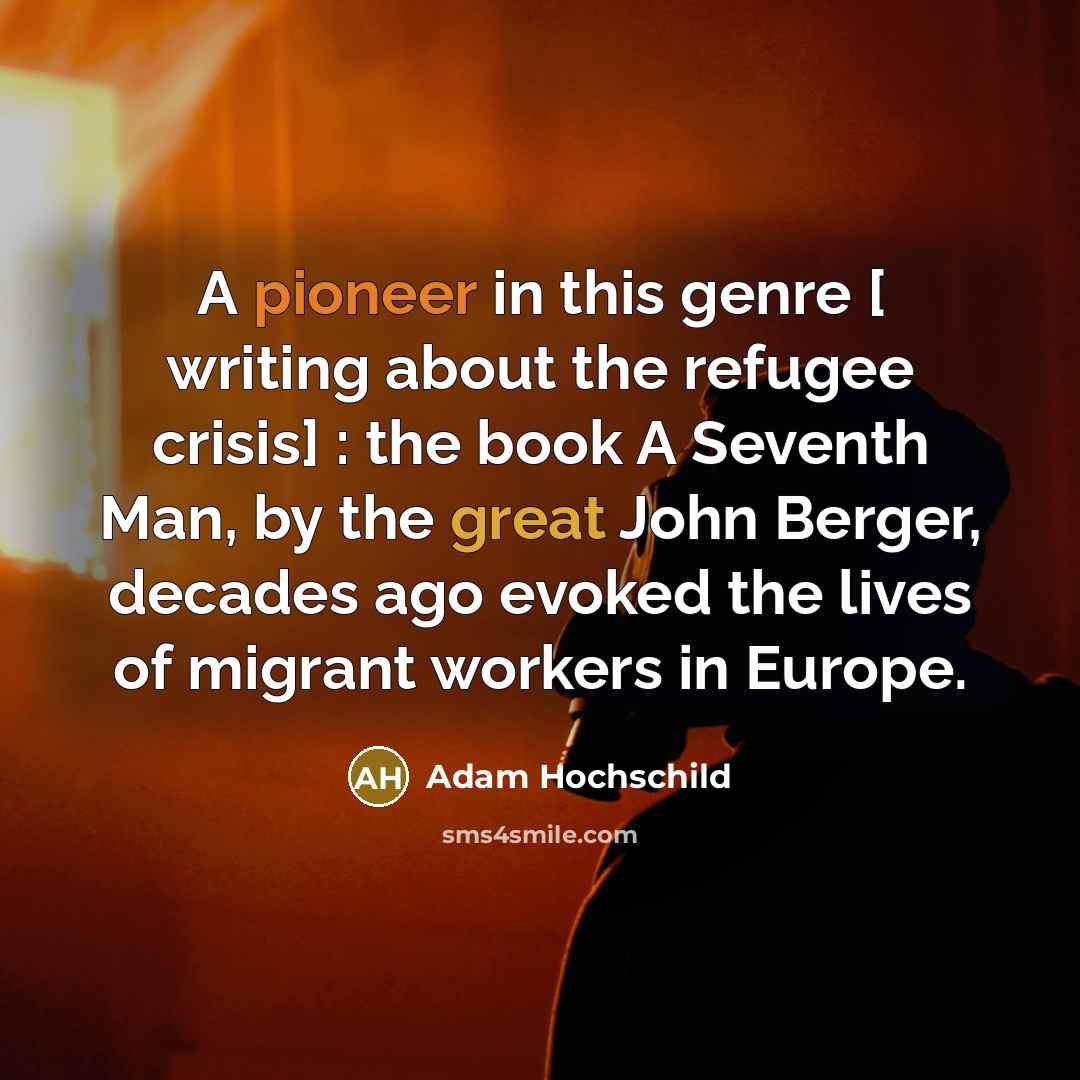 “A pioneer in this genre [ writing about the refugee crisis] : the book A Seventh Man, by the great John Berger, decades ago evoked the lives of migrant workers in Europe.” quote by Adam Hochschild