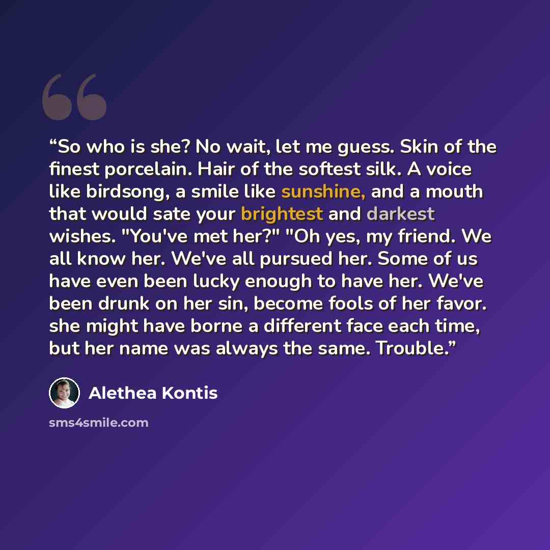 “So who is she? No wait, let me guess. Skin of the finest porcelain. Hair of the softest silk. A voice like birdsong, a smile like sunshine, and a mouth that would sate your brightest and darkest wishes. "You've met her?" "Oh yes, my friend. We all know her. We've all pursued her. Some of us have…” quote by Alethea Kontis