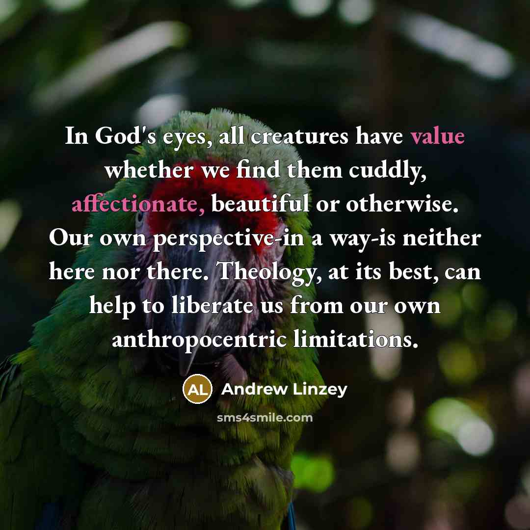 “In God's eyes, all creatures have value whether we find them cuddly, affectionate, beautiful or otherwise. Our own perspective-in a way-is neither here nor there. Theology, at its best, can help to liberate us from our own anthropocentric limitations.” quote by Andrew Linzey