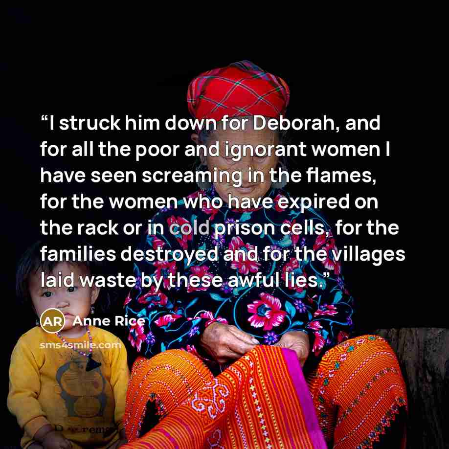 “I struck him down for Deborah, and for all the poor and ignorant women I have seen screaming in the flames, for the women who have expired on the rack or in cold prison cells, for the families destroyed and for the villages laid waste by these awful lies.” quote by Anne Rice