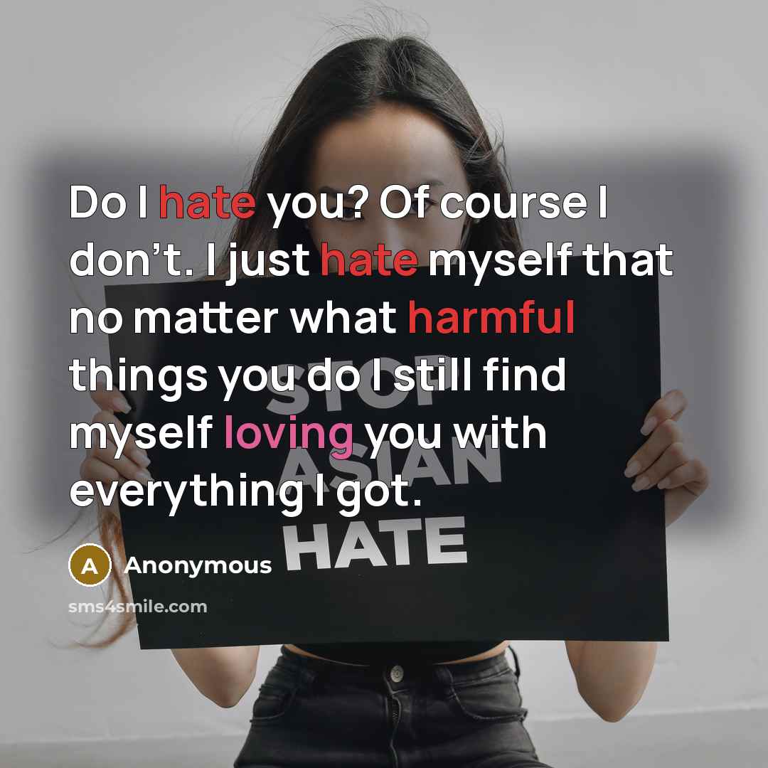 “Do I hate you? Of course I don't. I just hate myself that no matter what harmful things you do I still find myself loving you with everything I got.” quote by Anonymous