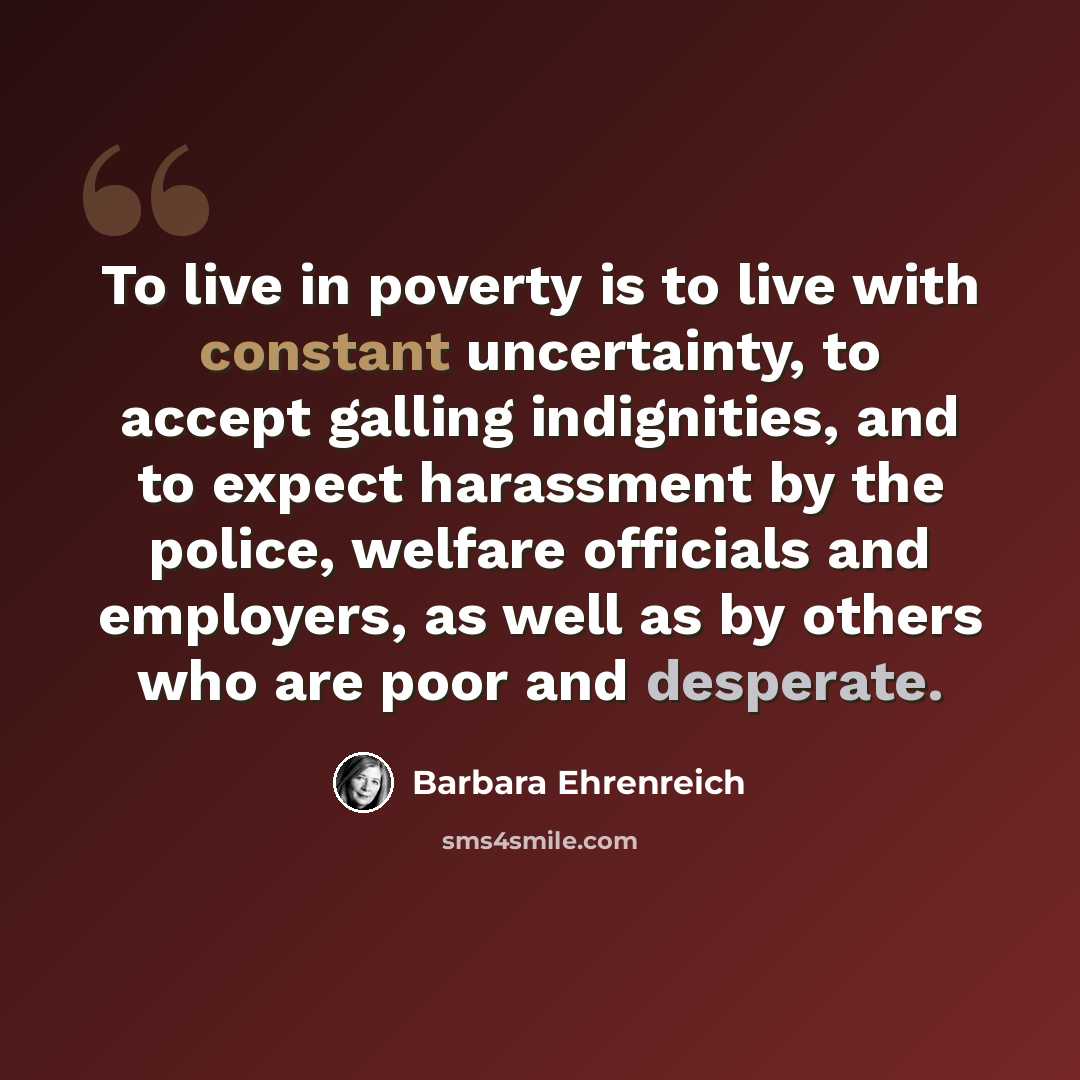 “To live in poverty is to live with constant uncertainty, to accept galling indignities, and to expect harassment by the police, welfare officials and employers, as well as by others who are poor and desperate.” quote by Barbara Ehrenreich