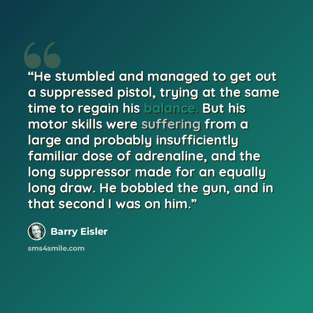 “He stumbled and managed to get out a suppressed pistol, trying at the same time to regain his balance. But his motor skills were suffering from a large and probably insufficiently familiar dose of adrenaline, and the long suppressor made for an equally long draw. He bobbled the gun, and in that…” quote by Barry Eisler