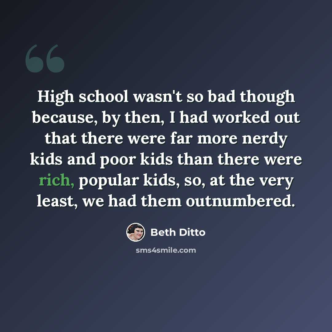 “High school wasn't so bad though because, by then, I had worked out that there were far more nerdy kids and poor kids than there were rich, popular kids, so, at the very least, we had them outnumbered.” quote by Beth Ditto
