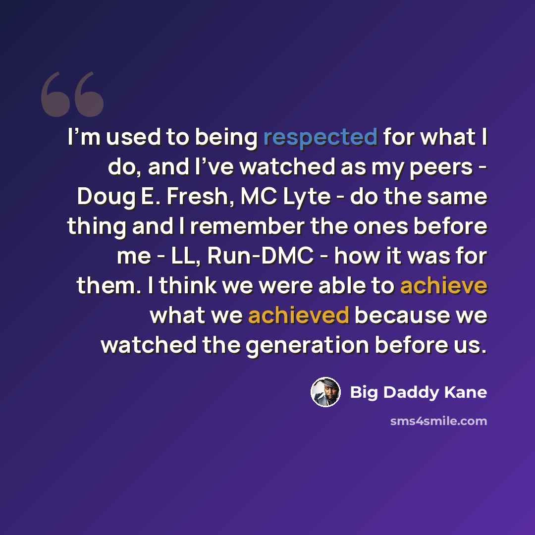 “I'm used to being respected for what I do, and I've watched as my peers - Doug E. Fresh, MC Lyte - do the same thing and I remember the ones before me - LL, Run-DMC - how it was for them. I think we were able to achieve what we achieved because we watched the generation before us.” quote by Big Daddy Kane