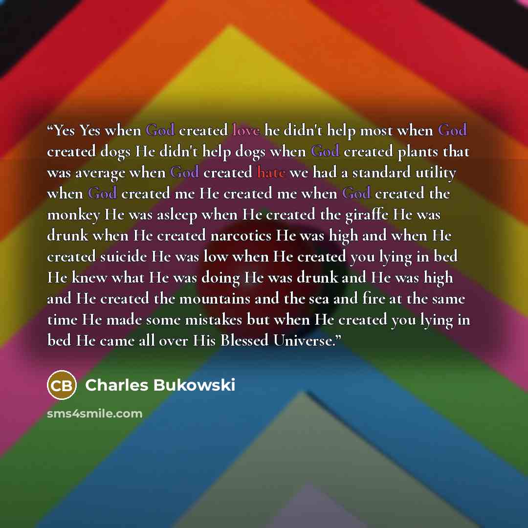 “Yes Yes when God created love he didn't help most when God created dogs He didn't help dogs when God created plants that was average when God created hate we had a standard utility when God created me He created me when God created the monkey He was asleep when He created the giraffe He was drunk…” quote by Charles Bukowski