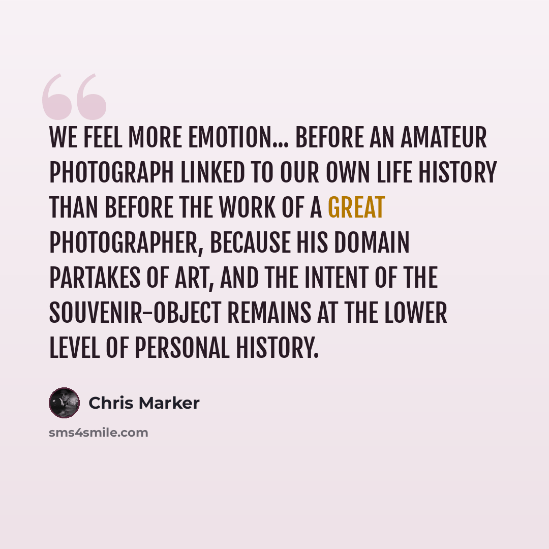 “We feel more emotion... before an amateur photograph linked to our own life history than before the work of a Great Photographer, because his domain partakes of art, and the intent of the souvenir-object remains at the lower level of personal history.” quote by Chris Marker