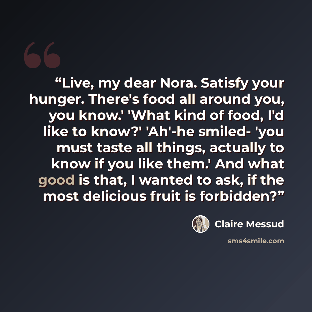 “Live, my dear Nora. Satisfy your hunger. There's food all around you, you know.' 'What kind of food, I'd like to know?' 'Ah'-he smiled- 'you must taste all things, actually to know if you like them.' And what good is that, I wanted to ask, if the most delicious fruit is forbidden?” quote by Claire Messud