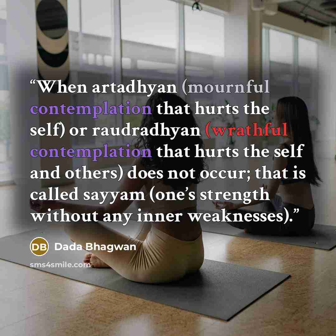 “When artadhyan (mournful contemplation that hurts the self) or raudradhyan (wrathful contemplation that hurts the self and others) does not occur; that is called sayyam (one’s strength without any inner weaknesses).” quote by Dada Bhagwan