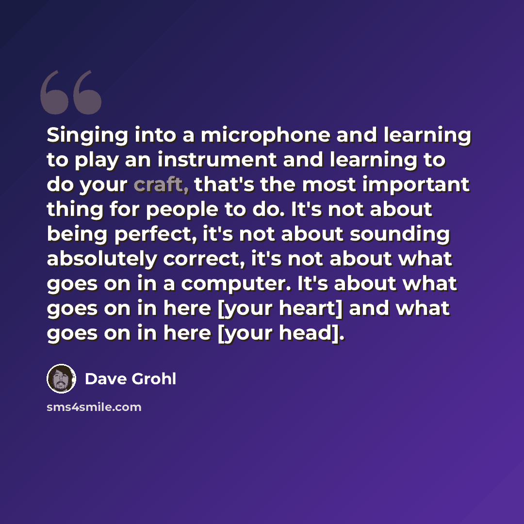 “Singing into a microphone and learning to play an instrument and learning to do your craft, that's the most important thing for people to do. It's not about being perfect, it's not about sounding absolutely correct, it's not about what goes on in a computer. It's about what goes on in here [your…” quote by Dave Grohl