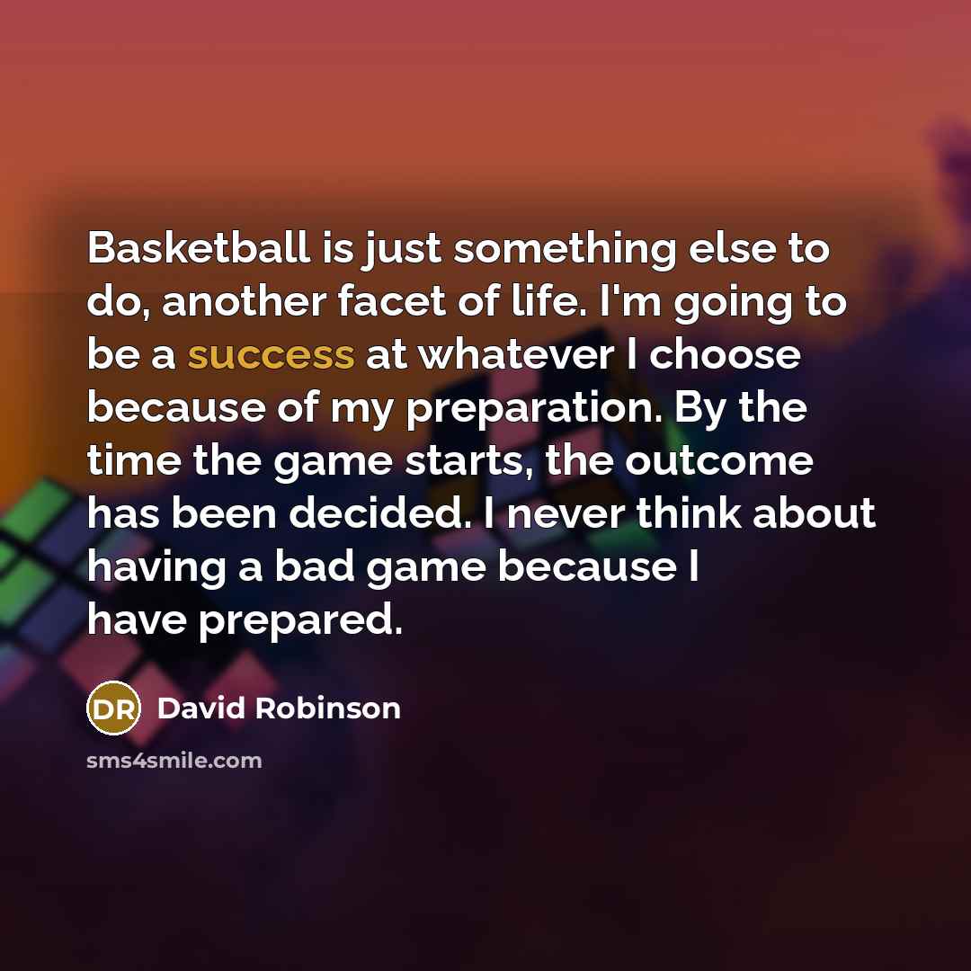“Basketball is just something else to do, another facet of life. I'm going to be a success at whatever I choose because of my preparation. By the time the game starts, the outcome has been decided. I never think about having a bad game because I have prepared.” quote by David Robinson