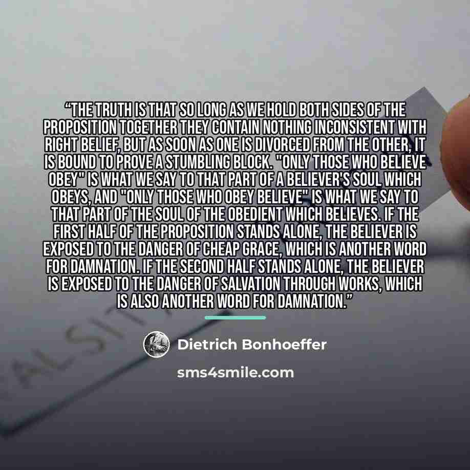 “The truth is that so long as we hold both sides of the proposition together they contain nothing inconsistent with right belief, but as soon as one is divorced from the other, it is bound to prove a stumbling block. "Only those who believe obey" is what we say to that part of a believer's soul…” quote by Dietrich Bonhoeffer