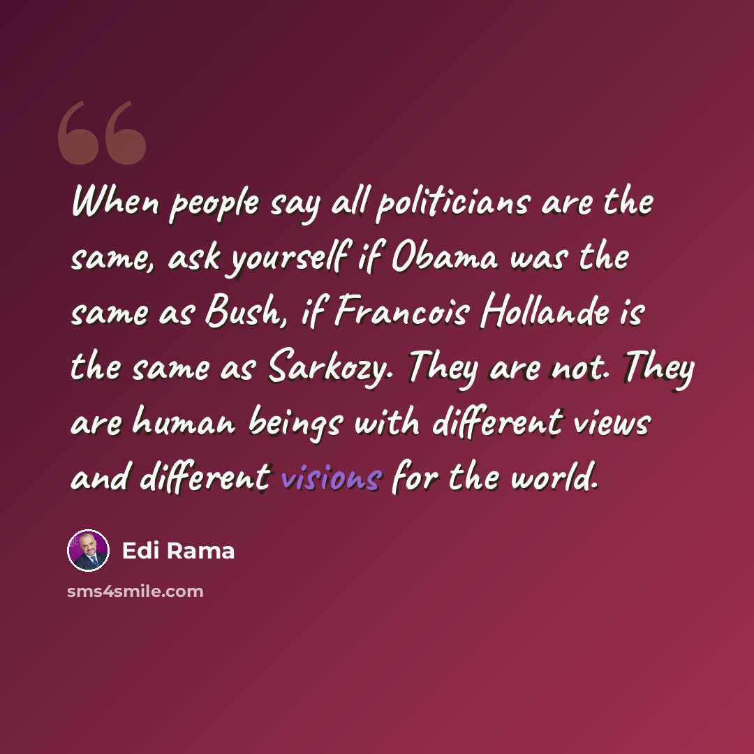 “When people say all politicians are the same, ask yourself if Obama was the same as Bush, if Francois Hollande is the same as Sarkozy. They are not. They are human beings with different views and different visions for the world.” quote by Edi Rama