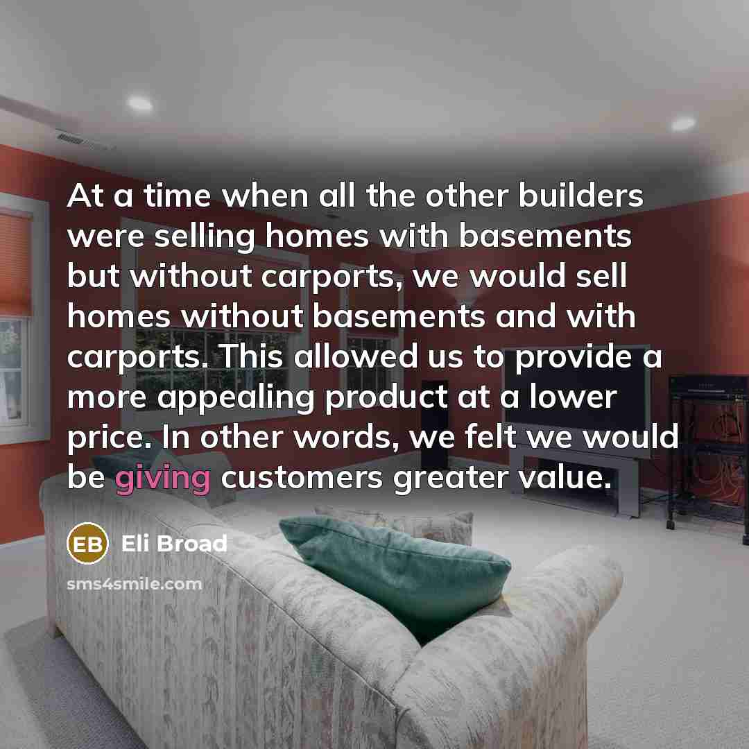 “At a time when all the other builders were selling homes with basements but without carports, we would sell homes without basements and with carports. This allowed us to provide a more appealing product at a lower price. In other words, we felt we would be giving customers greater value.” quote by Eli Broad