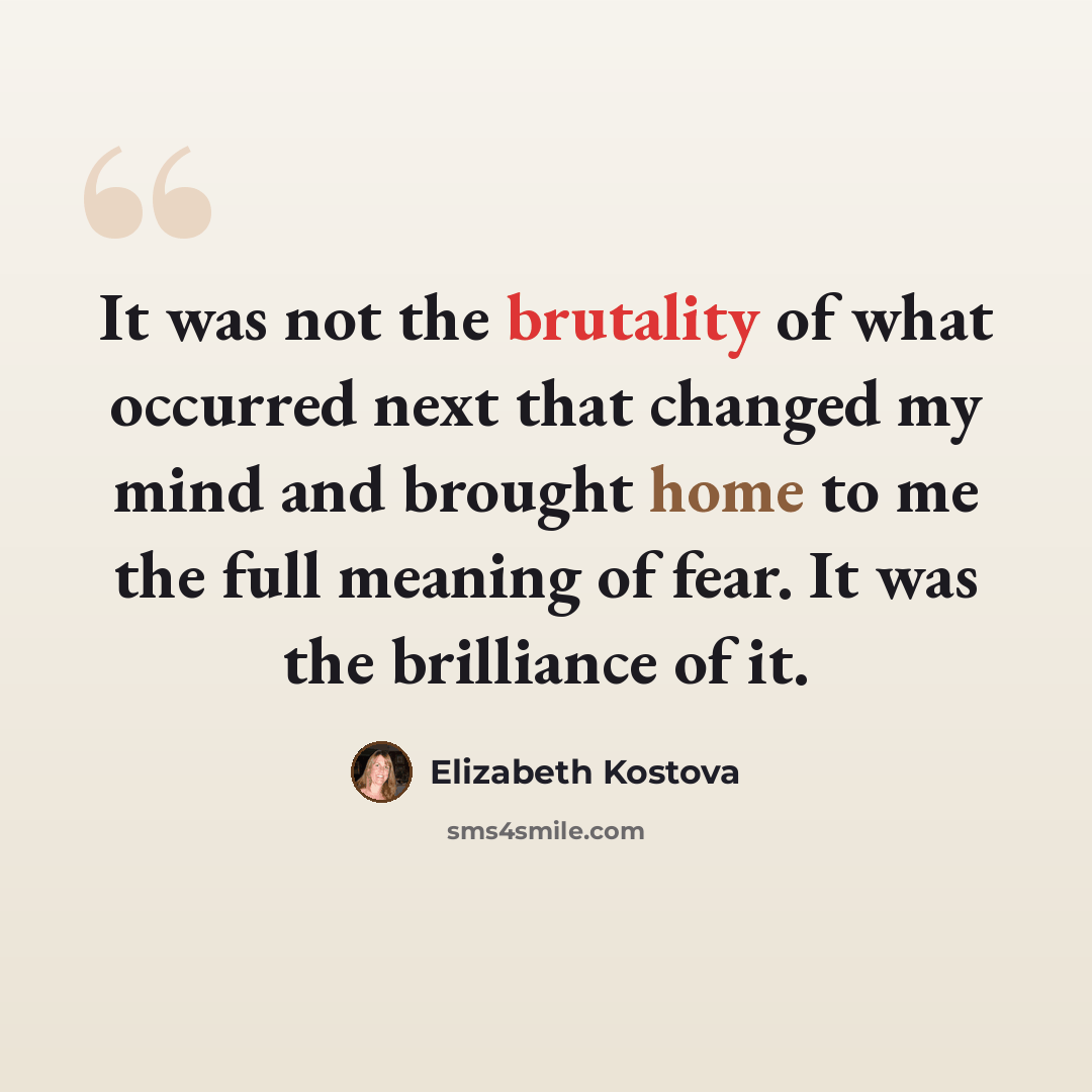 “It was not the brutality of what occurred next that changed my mind and brought home to me the full meaning of fear. It was the brilliance of it.” quote by Elizabeth Kostova