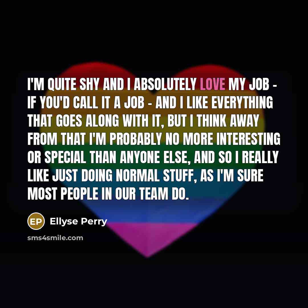 “I'm quite shy and I absolutely love my job - if you'd call it a job - and I like everything that goes along with it, but I think away from that I'm probably no more interesting or special than anyone else, and so I really like just doing normal stuff, as I'm sure most people in our team do.” quote by Ellyse Perry