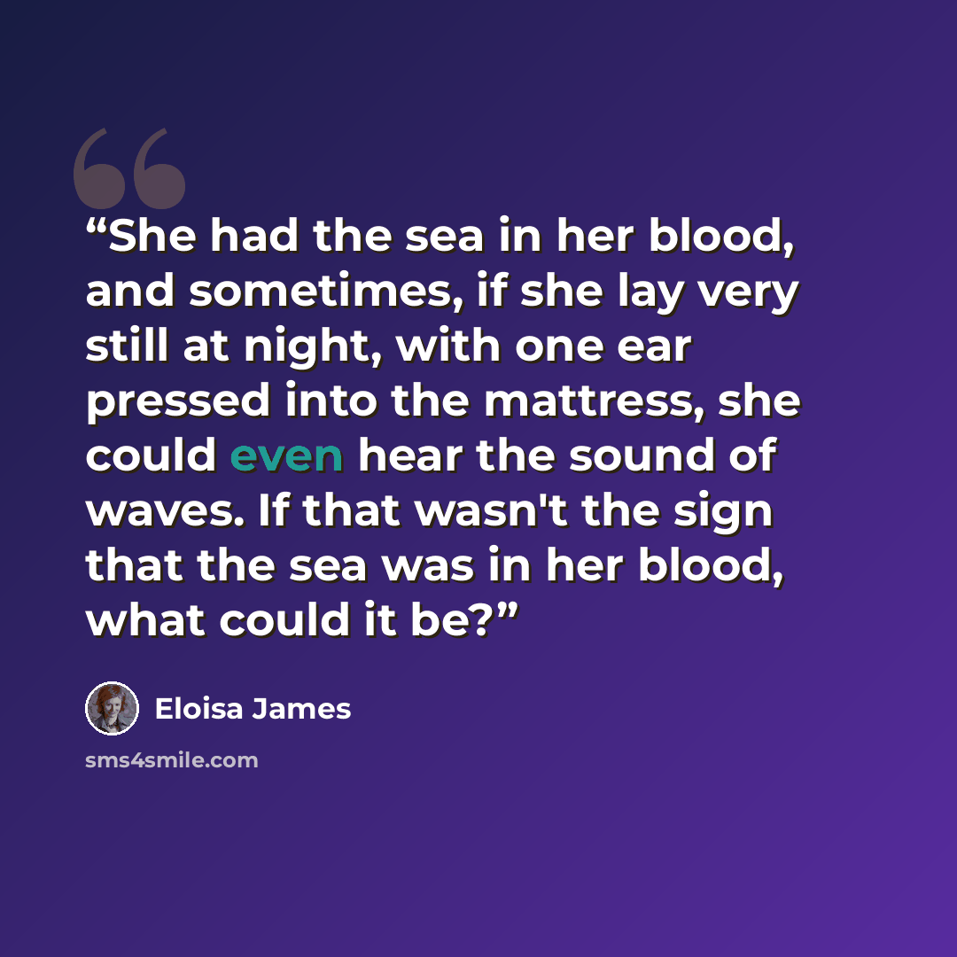 “She had the sea in her blood, and sometimes, if she lay very still at night, with one ear pressed into the mattress, she could even hear the sound of waves. If that wasn't the sign that the sea was in her blood, what could it be?” quote by Eloisa James