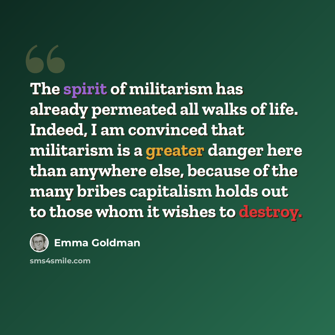 “The spirit of militarism has already permeated all walks of life. Indeed, I am convinced that militarism is a greater danger here than anywhere else, because of the many bribes capitalism holds out to those whom it wishes to destroy.” quote by Emma Goldman
