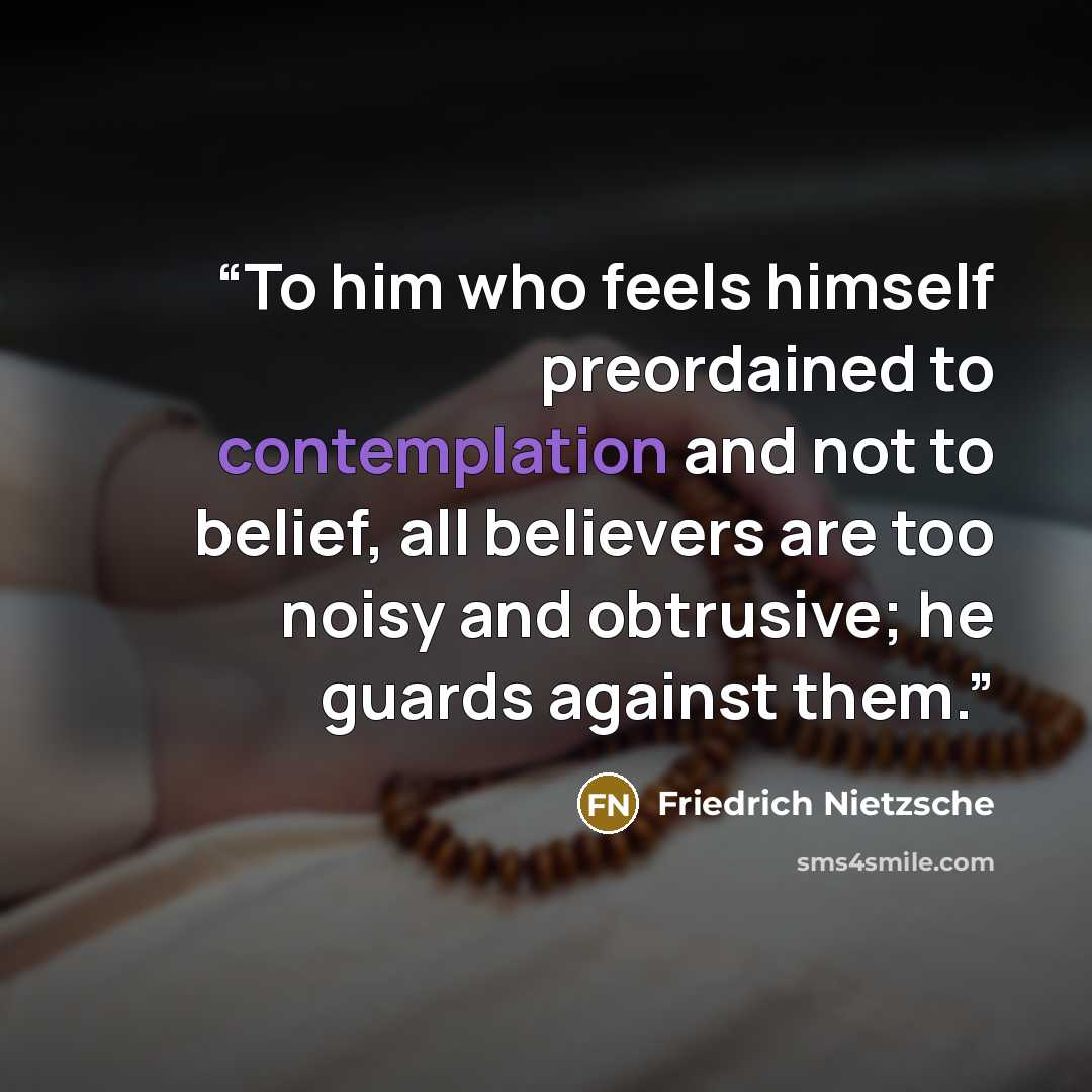 “To him who feels himself preordained to contemplation and not to belief, all believers are too noisy and obtrusive; he guards against them.” quote by Friedrich Nietzsche