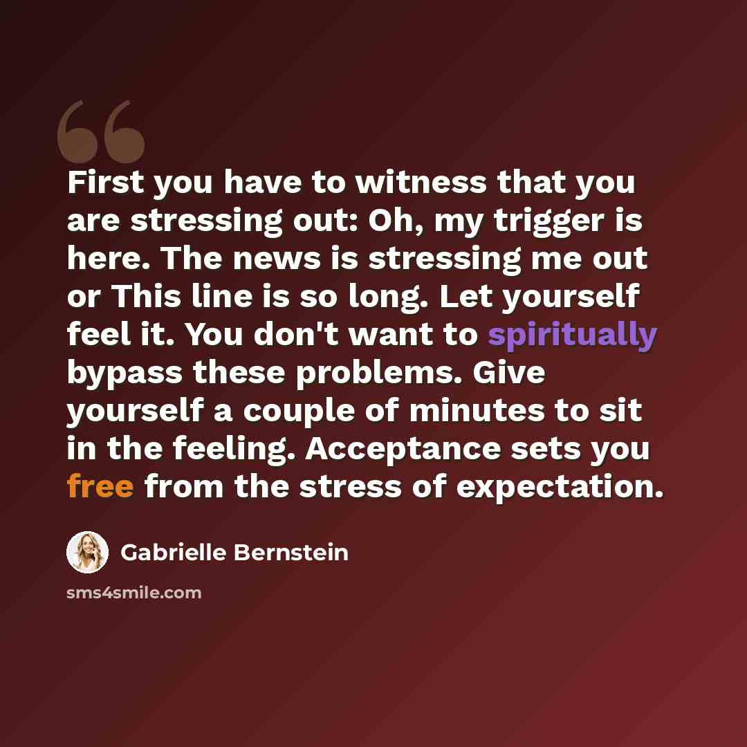 “First you have to witness that you are stressing out: Oh, my trigger is here. The news is stressing me out or This line is so long. Let yourself feel it. You don't want to spiritually bypass these problems. Give yourself a couple of minutes to sit in the feeling. Acceptance sets you free from the…” quote by Gabrielle Bernstein
