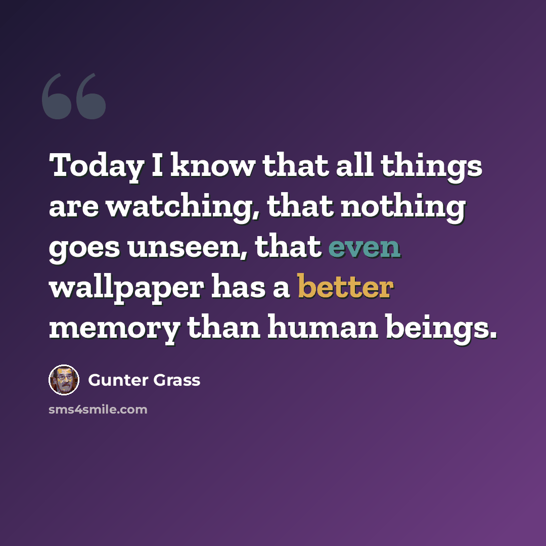 “Today I know that all things are watching, that nothing goes unseen, that even wallpaper has a better memory than human beings.” quote by Gunter Grass